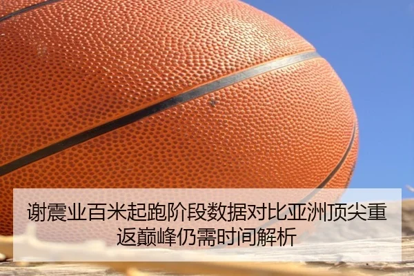 谢震业百米起跑阶段数据对比亚洲顶尖重返巅峰仍需时间解析